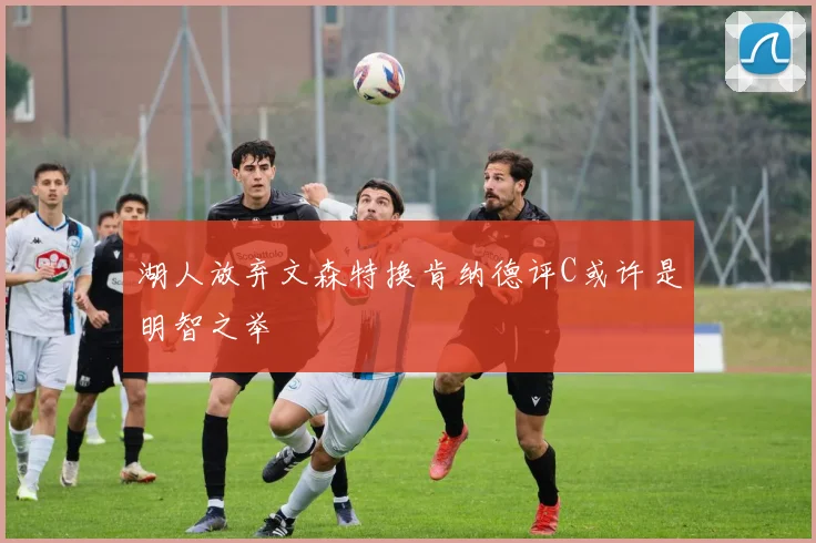 湖人放弃文森特换肯纳德评C或许是明智之举