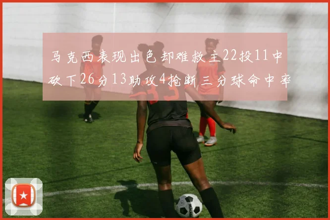 马克西表现出色却难救主22投11中砍下26分13助攻4抢断三分球命中率低迷
