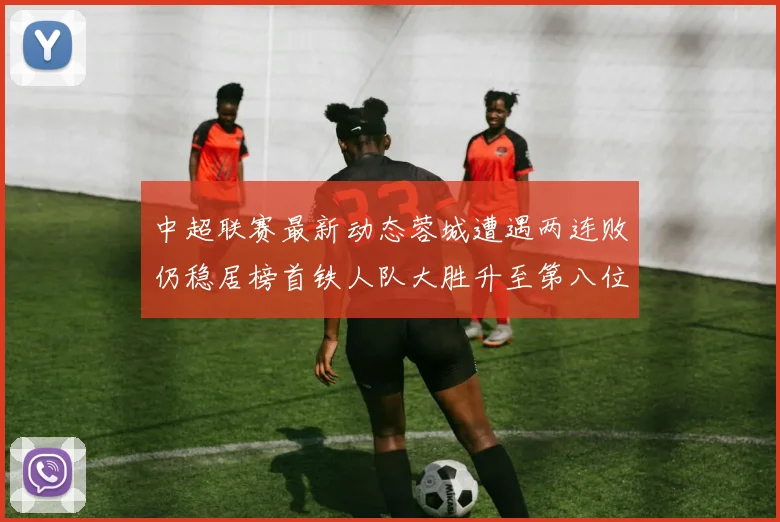 中超联赛最新动态蓉城遭遇两连败仍稳居榜首铁人队大胜升至第八位