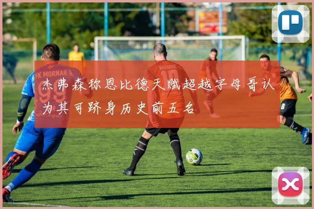 杰弗森称恩比德天赋超越字母哥认为其可跻身历史前五名