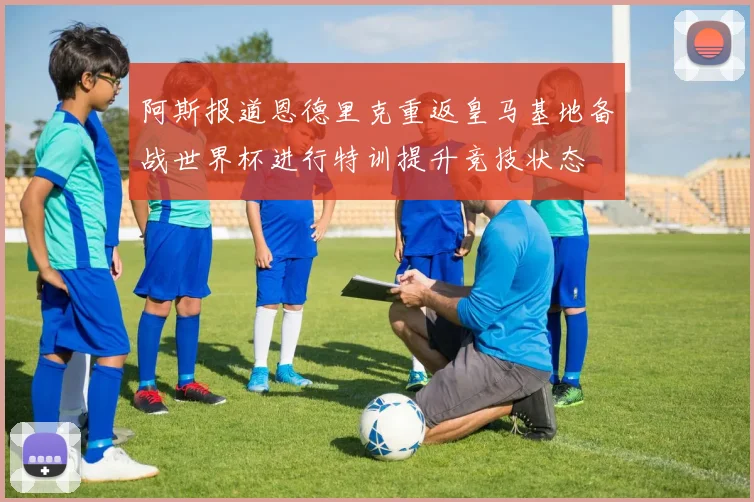 阿斯报道恩德里克重返皇马基地备战世界杯进行特训提升竞技状态