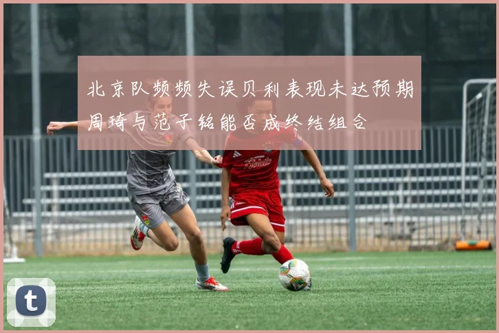北京队频频失误贝利表现未达预期周琦与范子铭能否成终结组合