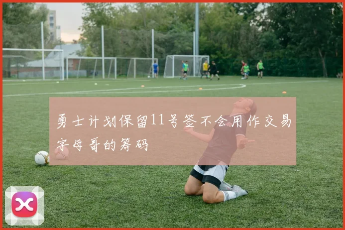 勇士计划保留11号签不会用作交易字母哥的筹码