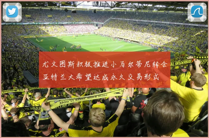尤文图斯积极推进小马尔蒂尼转会亚特兰大希望达成永久交易形式