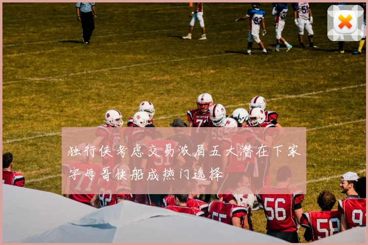 独行侠考虑交易浓眉五大潜在下家字母哥快船成热门选择