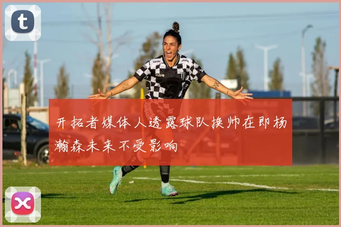 开拓者媒体人透露球队换帅在即杨瀚森未来不受影响