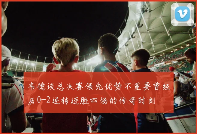 韦德谈总决赛领先优势不重要曾经历0-2逆转连胜四场的传奇时刻