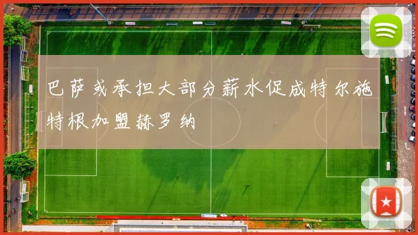 巴萨或承担大部分薪水促成特尔施特根加盟赫罗纳