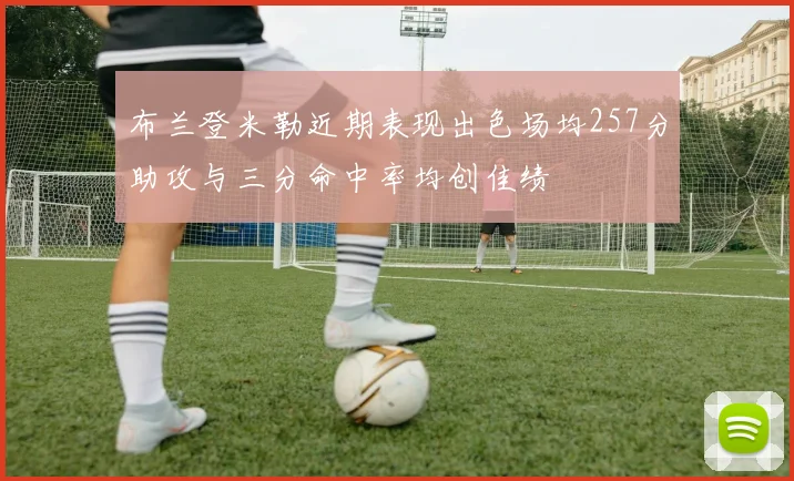布兰登米勒近期表现出色场均257分助攻与三分命中率均创佳绩