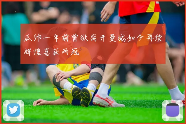 瓜帅一年前曾欲离开曼城如今再续辉煌喜获两冠